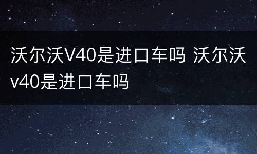 沃尔沃V40是进口车吗 沃尔沃v40是进口车吗