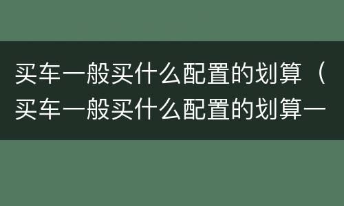 买车一般买什么配置的划算（买车一般买什么配置的划算一些）