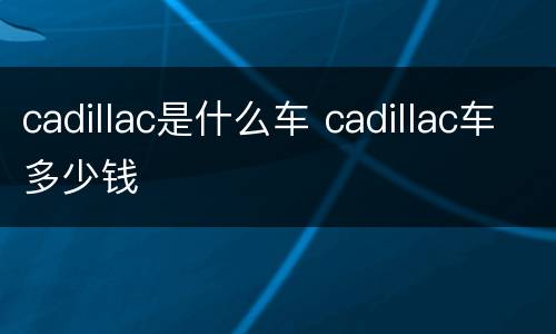 cadillac是什么车 cadillac车多少钱