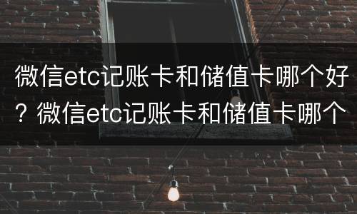 微信etc记账卡和储值卡哪个好? 微信etc记账卡和储值卡哪个好
