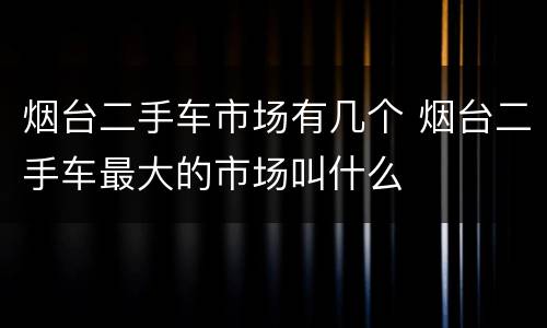 烟台二手车市场有几个 烟台二手车最大的市场叫什么