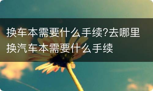 换车本需要什么手续?去哪里 换汽车本需要什么手续