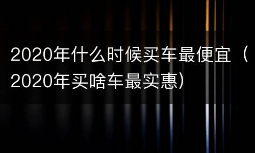 2020年什么时候买车最便宜（2020年买啥车最实惠）