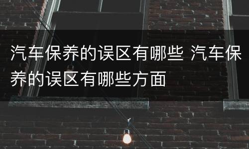 汽车保养的误区有哪些 汽车保养的误区有哪些方面