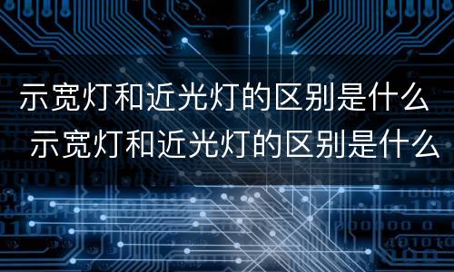 示宽灯和近光灯的区别是什么 示宽灯和近光灯的区别是什么意思