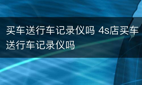 买车送行车记录仪吗 4s店买车送行车记录仪吗