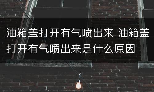 油箱盖打开有气喷出来 油箱盖打开有气喷出来是什么原因