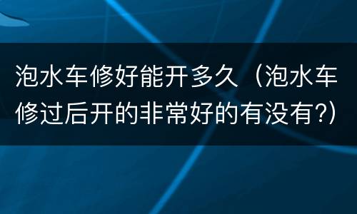 泡水车修好能开多久（泡水车修过后开的非常好的有没有?）