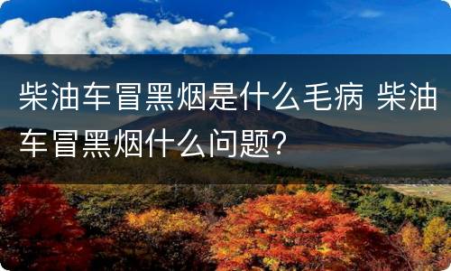 柴油车冒黑烟是什么毛病 柴油车冒黑烟什么问题?