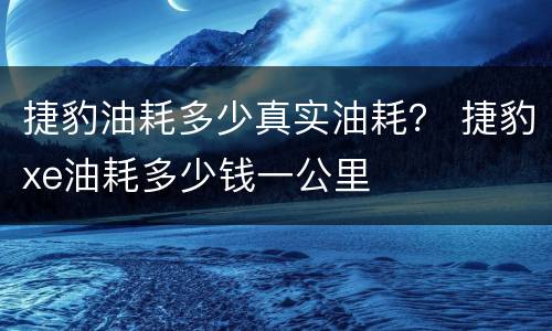 捷豹油耗多少真实油耗？ 捷豹xe油耗多少钱一公里