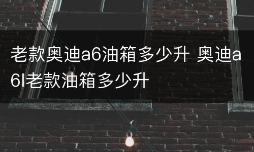 老款奥迪a6油箱多少升 奥迪a6l老款油箱多少升