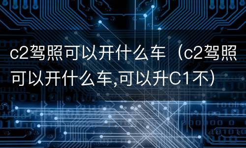 c2驾照可以开什么车（c2驾照可以开什么车,可以升C1不）
