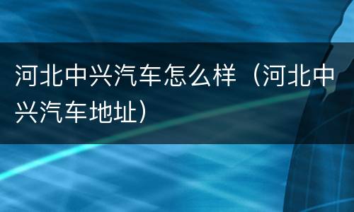 河北中兴汽车怎么样（河北中兴汽车地址）