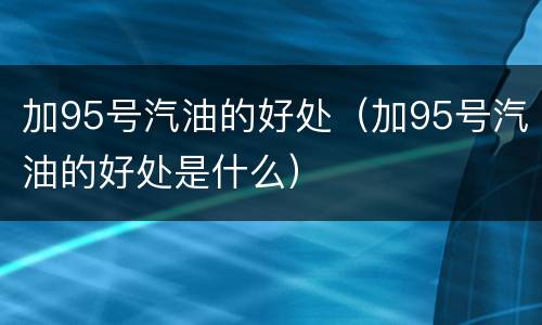 加95号汽油的好处（加95号汽油的好处是什么）