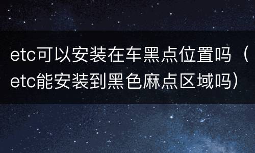 etc可以安装在车黑点位置吗（etc能安装到黑色麻点区域吗）