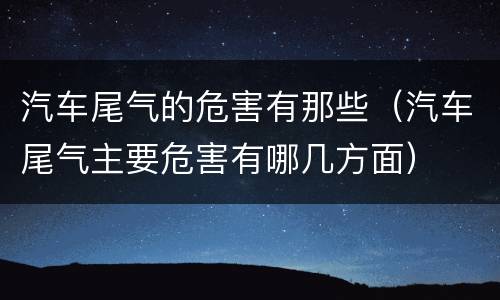 汽车尾气的危害有那些（汽车尾气主要危害有哪几方面）