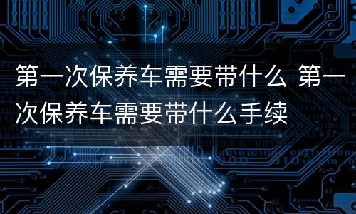 第一次保养车需要带什么 第一次保养车需要带什么手续