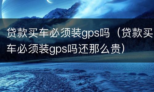 贷款买车必须装gps吗（贷款买车必须装gps吗还那么贵）