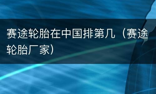 赛途轮胎在中国排第几（赛途轮胎厂家）