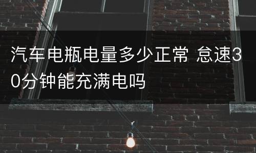 汽车电瓶电量多少正常 怠速30分钟能充满电吗