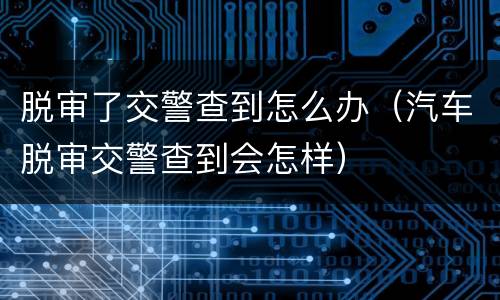 脱审了交警查到怎么办（汽车脱审交警查到会怎样）