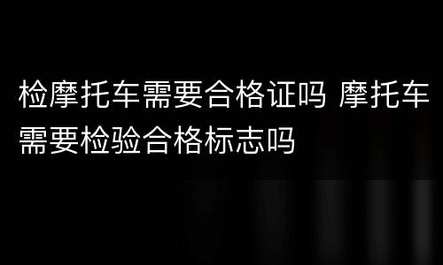 检摩托车需要合格证吗 摩托车需要检验合格标志吗
