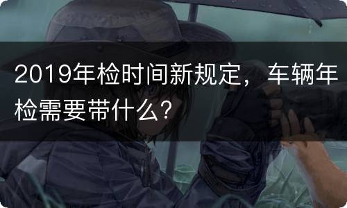 2019年检时间新规定，车辆年检需要带什么?