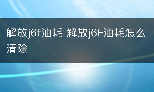 解放j6f油耗 解放j6F油耗怎么清除
