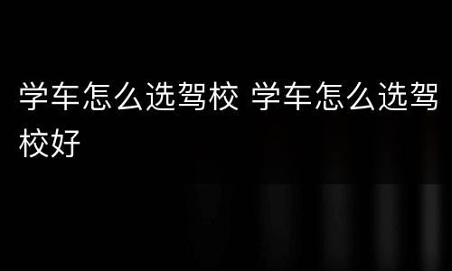 学车怎么选驾校 学车怎么选驾校好