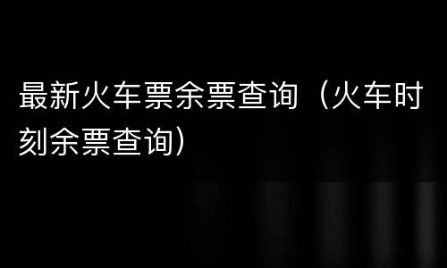 最新火车票余票查询（火车时刻余票查询）