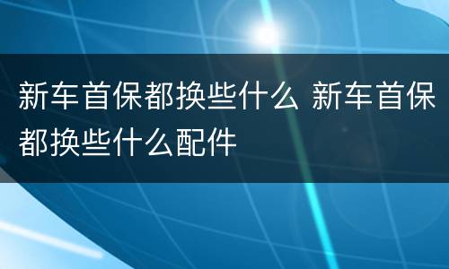 新车首保都换些什么 新车首保都换些什么配件