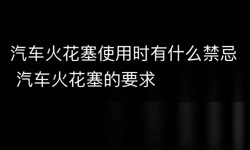 汽车火花塞使用时有什么禁忌 汽车火花塞的要求