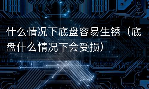 什么情况下底盘容易生锈（底盘什么情况下会受损）