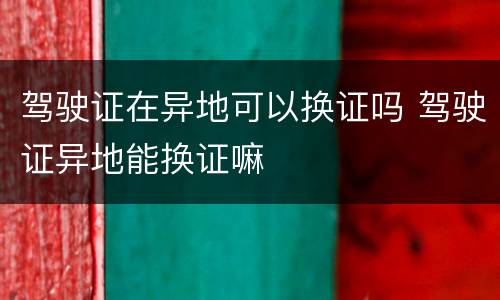 驾驶证在异地可以换证吗 驾驶证异地能换证嘛