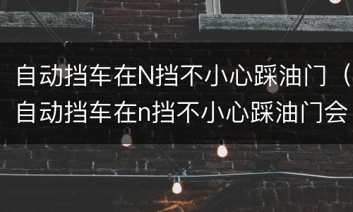 自动挡车在N挡不小心踩油门（自动挡车在n挡不小心踩油门会怎么样）