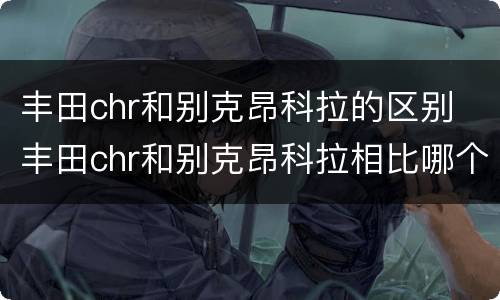 丰田chr和别克昂科拉的区别 丰田chr和别克昂科拉相比哪个好