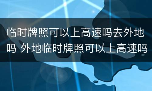 临时牌照可以上高速吗去外地吗 外地临时牌照可以上高速吗?