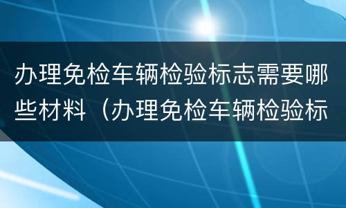 办理免检车辆检验标志需要哪些材料（办理免检车辆检验标志需要哪些材料和手续）