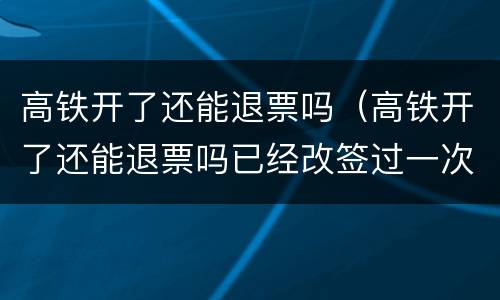 高铁开了还能退票吗（高铁开了还能退票吗已经改签过一次）