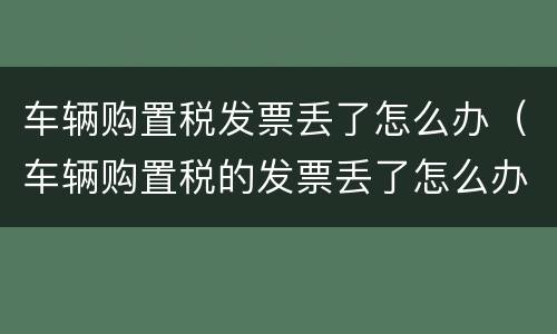 车辆购置税发票丢了怎么办（车辆购置税的发票丢了怎么办）