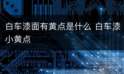 白车漆面有黄点是什么 白车漆小黄点