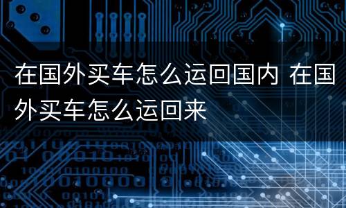 在国外买车怎么运回国内 在国外买车怎么运回来