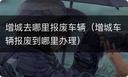 增城去哪里报废车辆（增城车辆报废到哪里办理）