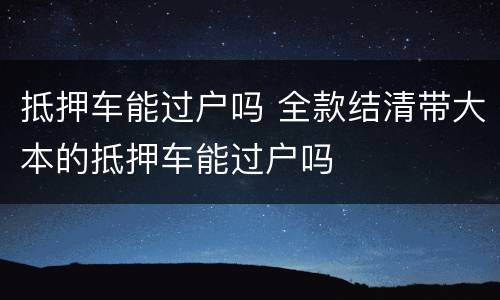 抵押车能过户吗 全款结清带大本的抵押车能过户吗