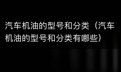 汽车机油的型号和分类（汽车机油的型号和分类有哪些）