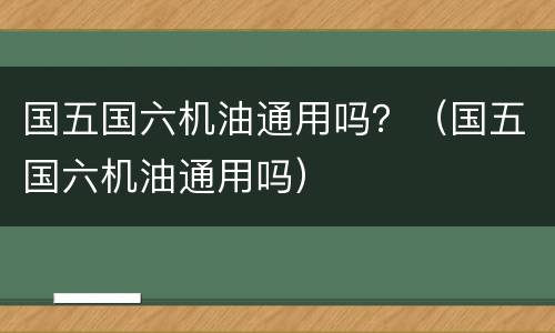 国五国六机油通用吗？（国五国六机油通用吗）