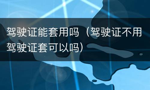 驾驶证能套用吗（驾驶证不用驾驶证套可以吗）