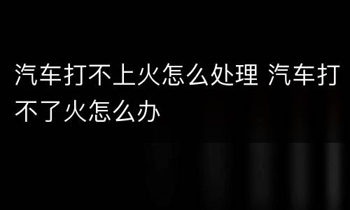 汽车打不上火怎么处理 汽车打不了火怎么办