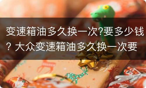 变速箱油多久换一次?要多少钱? 大众变速箱油多久换一次要多少钱