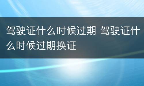 驾驶证什么时候过期 驾驶证什么时候过期换证